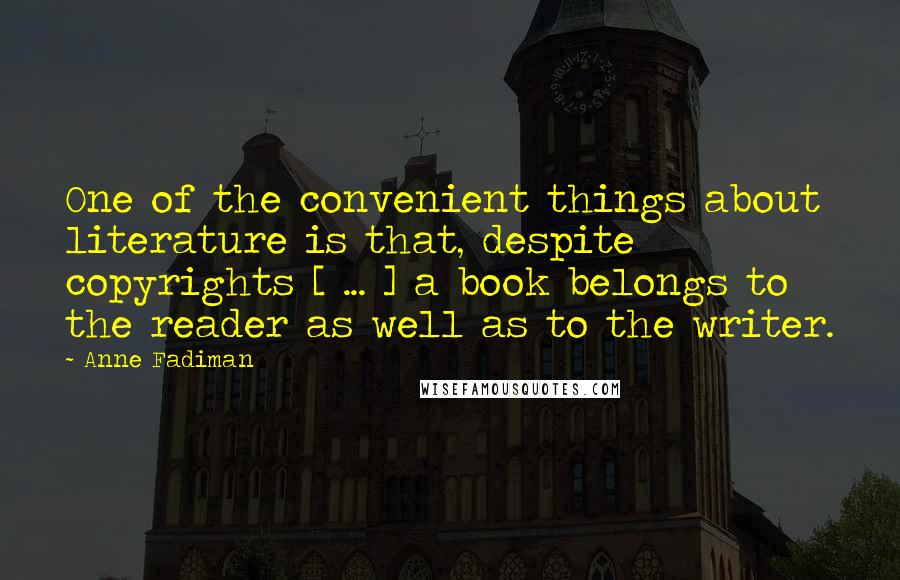 Anne Fadiman Quotes: One of the convenient things about literature is that, despite copyrights [ ... ] a book belongs to the reader as well as to the writer.