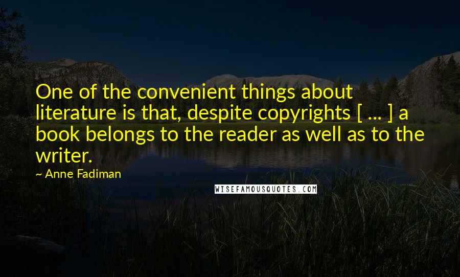 Anne Fadiman Quotes: One of the convenient things about literature is that, despite copyrights [ ... ] a book belongs to the reader as well as to the writer.