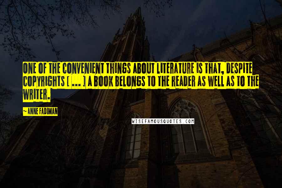Anne Fadiman Quotes: One of the convenient things about literature is that, despite copyrights [ ... ] a book belongs to the reader as well as to the writer.