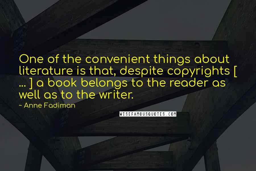 Anne Fadiman Quotes: One of the convenient things about literature is that, despite copyrights [ ... ] a book belongs to the reader as well as to the writer.