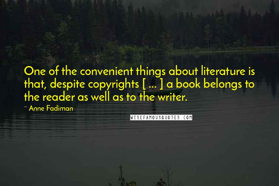 Anne Fadiman Quotes: One of the convenient things about literature is that, despite copyrights [ ... ] a book belongs to the reader as well as to the writer.