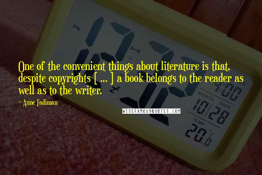 Anne Fadiman Quotes: One of the convenient things about literature is that, despite copyrights [ ... ] a book belongs to the reader as well as to the writer.