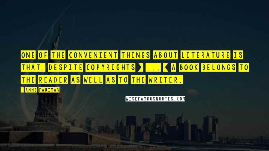 Anne Fadiman Quotes: One of the convenient things about literature is that, despite copyrights [ ... ] a book belongs to the reader as well as to the writer.