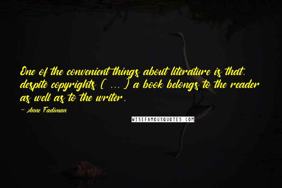 Anne Fadiman Quotes: One of the convenient things about literature is that, despite copyrights [ ... ] a book belongs to the reader as well as to the writer.