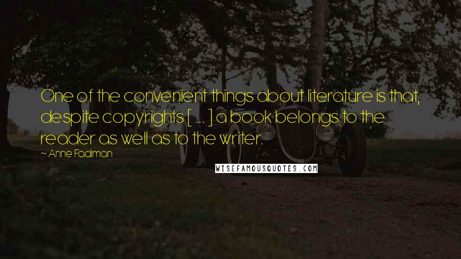 Anne Fadiman Quotes: One of the convenient things about literature is that, despite copyrights [ ... ] a book belongs to the reader as well as to the writer.