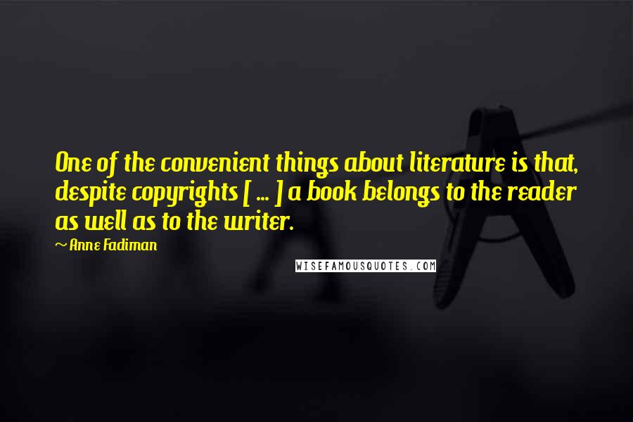 Anne Fadiman Quotes: One of the convenient things about literature is that, despite copyrights [ ... ] a book belongs to the reader as well as to the writer.
