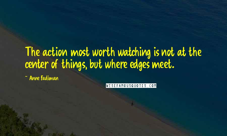 Anne Fadiman Quotes: The action most worth watching is not at the center of things, but where edges meet.