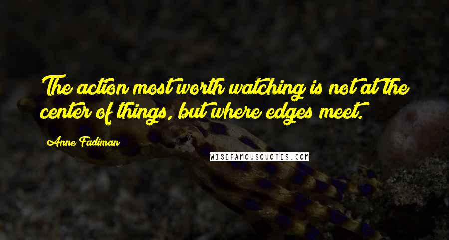 Anne Fadiman Quotes: The action most worth watching is not at the center of things, but where edges meet.