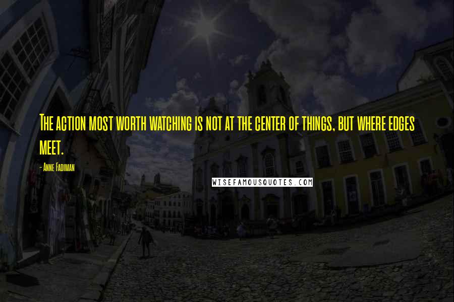 Anne Fadiman Quotes: The action most worth watching is not at the center of things, but where edges meet.