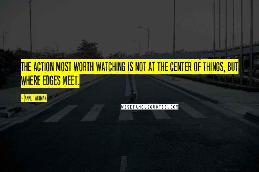 Anne Fadiman Quotes: The action most worth watching is not at the center of things, but where edges meet.