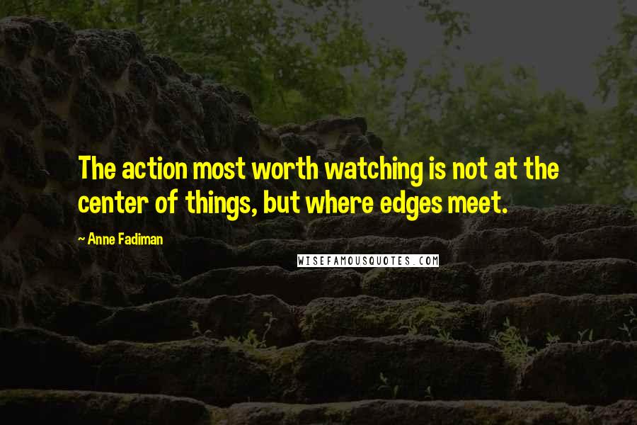 Anne Fadiman Quotes: The action most worth watching is not at the center of things, but where edges meet.