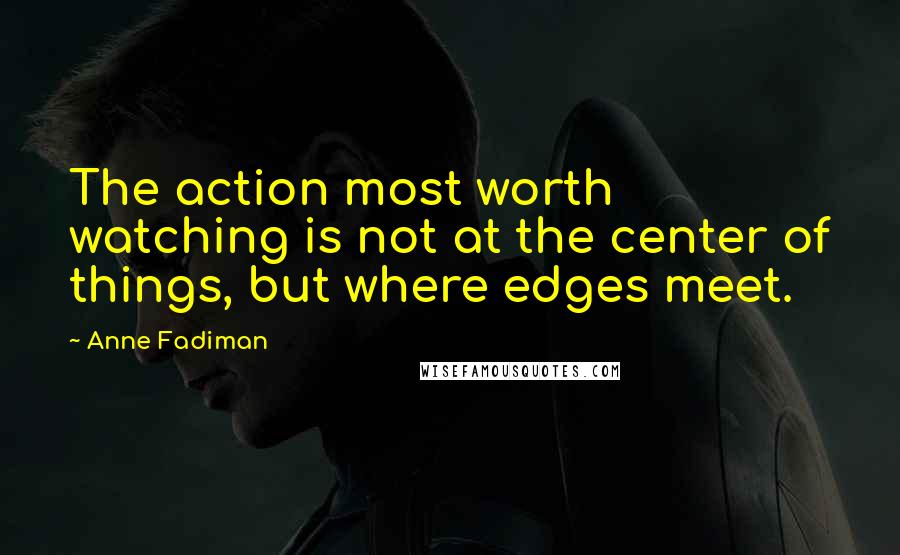 Anne Fadiman Quotes: The action most worth watching is not at the center of things, but where edges meet.