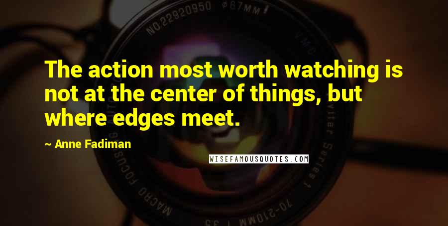 Anne Fadiman Quotes: The action most worth watching is not at the center of things, but where edges meet.