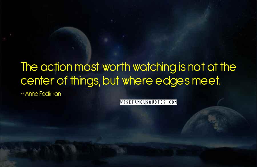 Anne Fadiman Quotes: The action most worth watching is not at the center of things, but where edges meet.