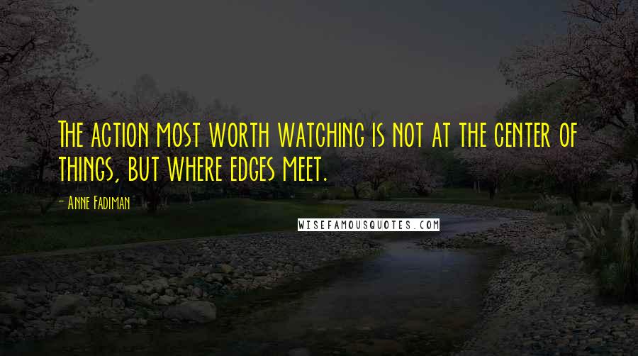 Anne Fadiman Quotes: The action most worth watching is not at the center of things, but where edges meet.