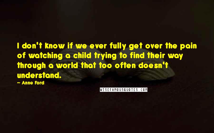 Anne Ford Quotes: I don't know if we ever fully get over the pain of watching a child trying to find their way through a world that too often doesn't understand.