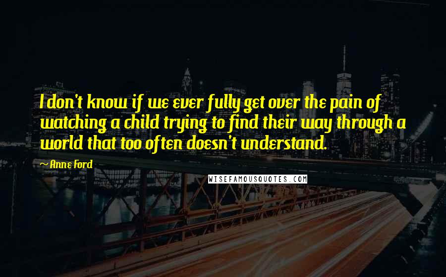 Anne Ford Quotes: I don't know if we ever fully get over the pain of watching a child trying to find their way through a world that too often doesn't understand.