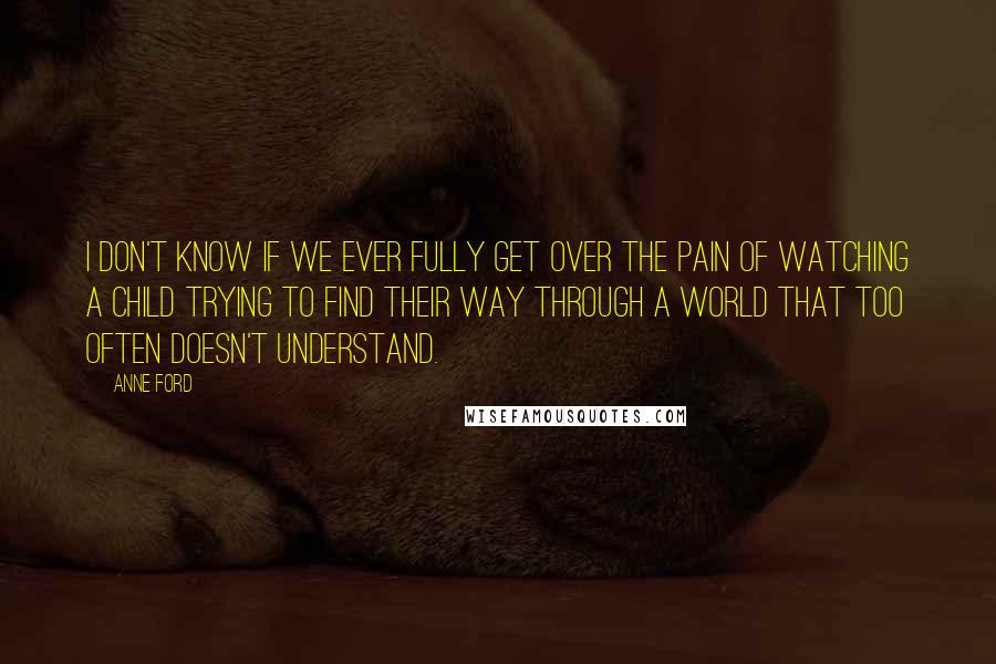 Anne Ford Quotes: I don't know if we ever fully get over the pain of watching a child trying to find their way through a world that too often doesn't understand.