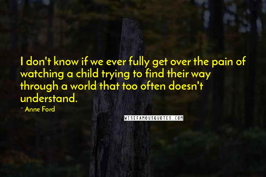 Anne Ford Quotes: I don't know if we ever fully get over the pain of watching a child trying to find their way through a world that too often doesn't understand.
