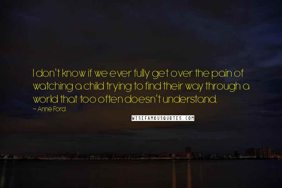 Anne Ford Quotes: I don't know if we ever fully get over the pain of watching a child trying to find their way through a world that too often doesn't understand.