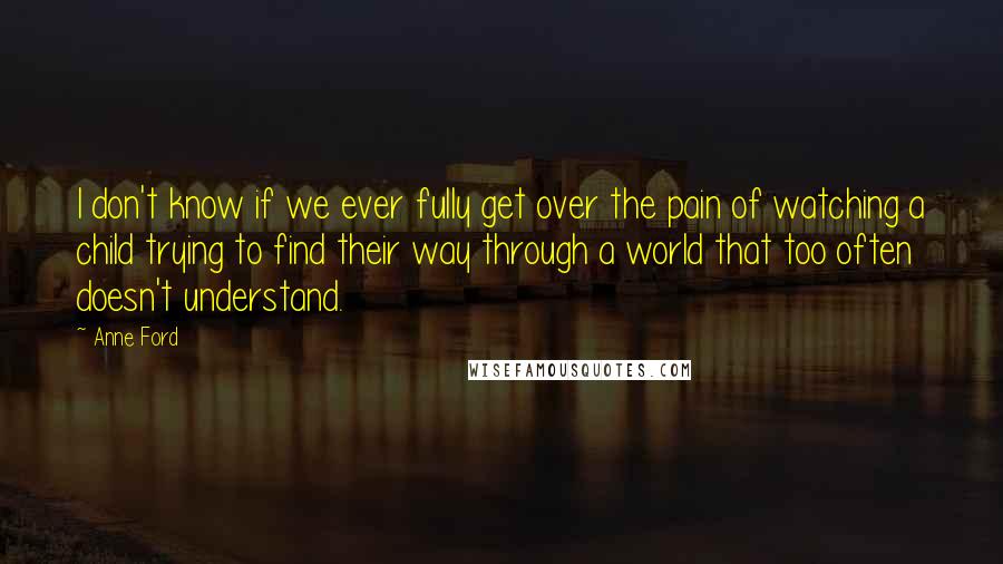 Anne Ford Quotes: I don't know if we ever fully get over the pain of watching a child trying to find their way through a world that too often doesn't understand.