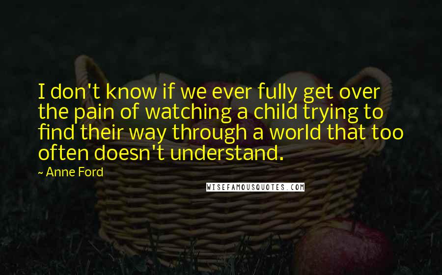 Anne Ford Quotes: I don't know if we ever fully get over the pain of watching a child trying to find their way through a world that too often doesn't understand.
