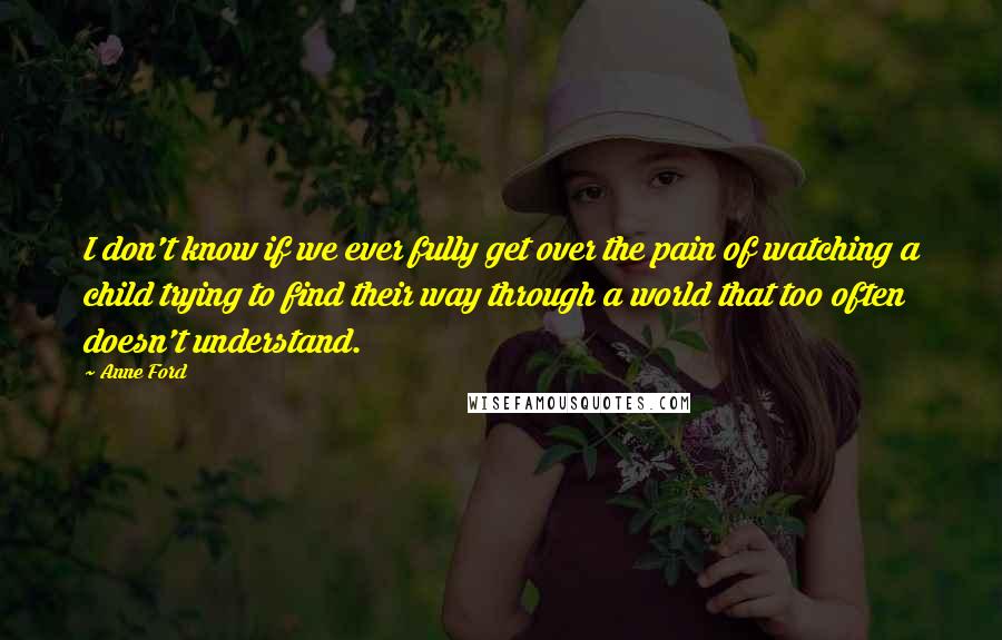 Anne Ford Quotes: I don't know if we ever fully get over the pain of watching a child trying to find their way through a world that too often doesn't understand.