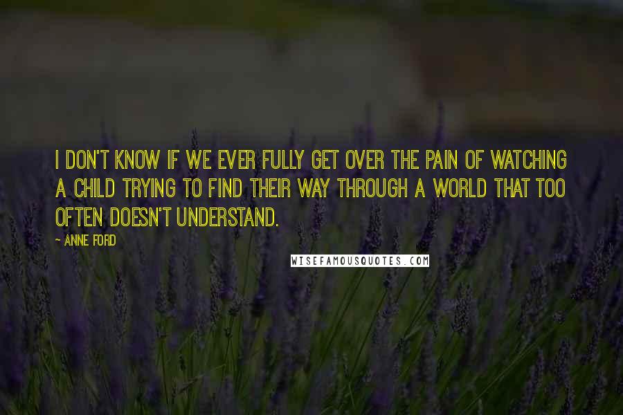 Anne Ford Quotes: I don't know if we ever fully get over the pain of watching a child trying to find their way through a world that too often doesn't understand.