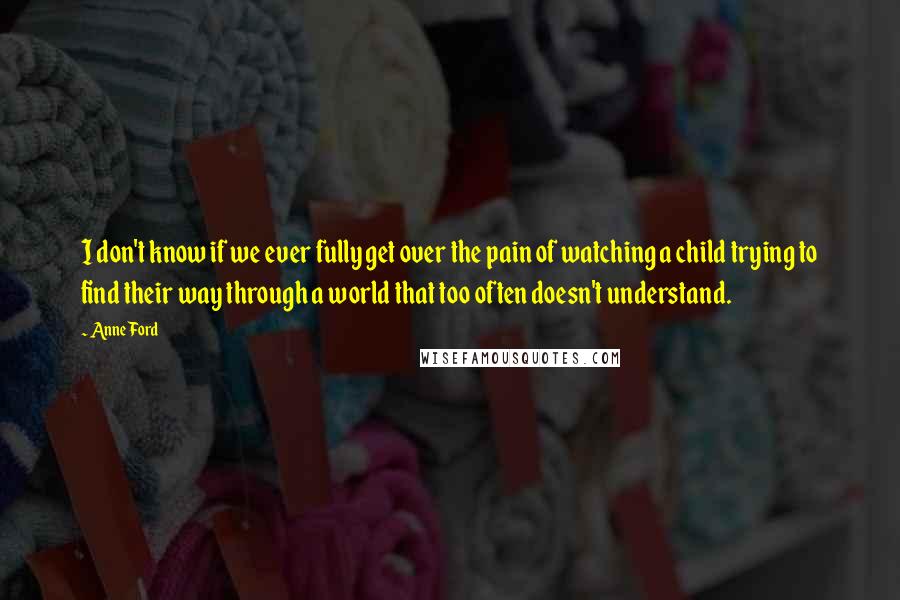 Anne Ford Quotes: I don't know if we ever fully get over the pain of watching a child trying to find their way through a world that too often doesn't understand.