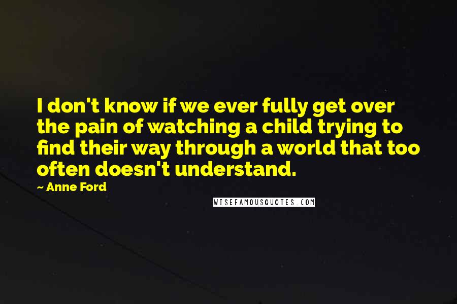 Anne Ford Quotes: I don't know if we ever fully get over the pain of watching a child trying to find their way through a world that too often doesn't understand.