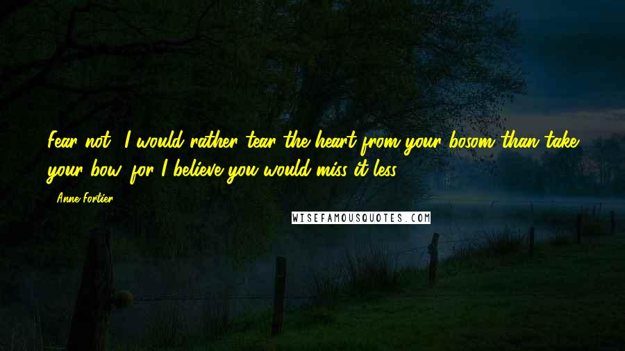 Anne Fortier Quotes: Fear not! I would rather tear the heart from your bosom than take your bow, for I believe you would miss it less.