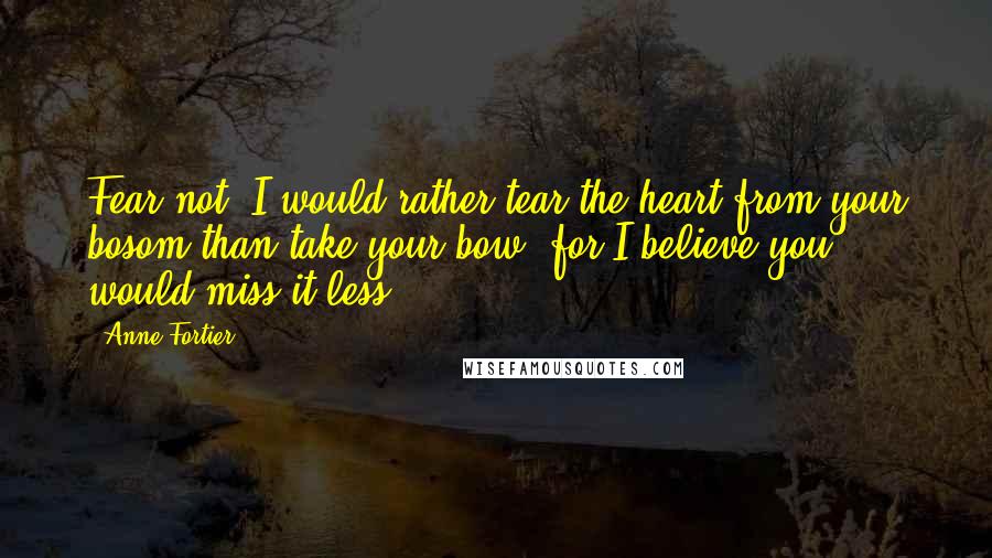 Anne Fortier Quotes: Fear not! I would rather tear the heart from your bosom than take your bow, for I believe you would miss it less.