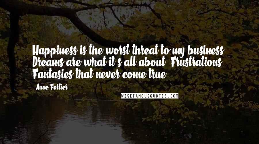 Anne Fortier Quotes: Happiness is the worst threat to my business. Dreams are what it's all about. Frustrations. Fantasies that never come true.