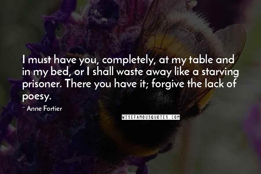 Anne Fortier Quotes: I must have you, completely, at my table and in my bed, or I shall waste away like a starving prisoner. There you have it; forgive the lack of poesy.