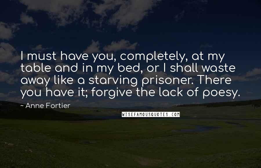 Anne Fortier Quotes: I must have you, completely, at my table and in my bed, or I shall waste away like a starving prisoner. There you have it; forgive the lack of poesy.