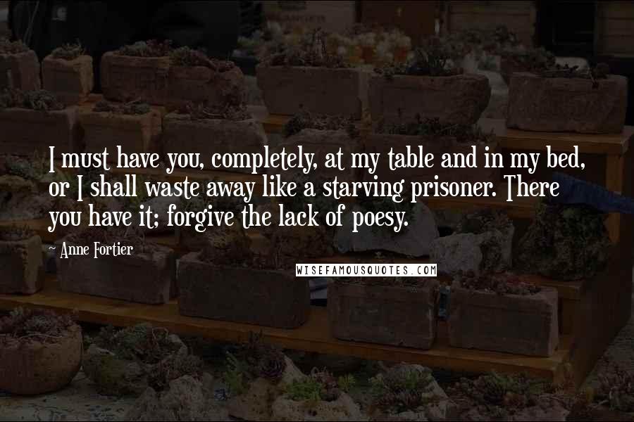 Anne Fortier Quotes: I must have you, completely, at my table and in my bed, or I shall waste away like a starving prisoner. There you have it; forgive the lack of poesy.