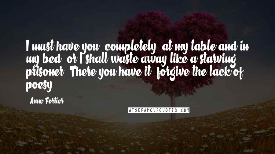 Anne Fortier Quotes: I must have you, completely, at my table and in my bed, or I shall waste away like a starving prisoner. There you have it; forgive the lack of poesy.