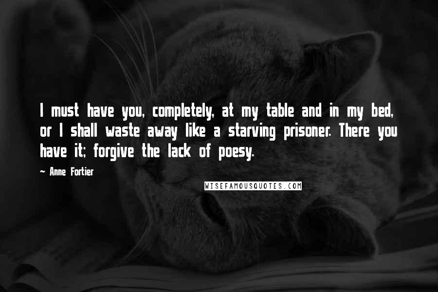 Anne Fortier Quotes: I must have you, completely, at my table and in my bed, or I shall waste away like a starving prisoner. There you have it; forgive the lack of poesy.