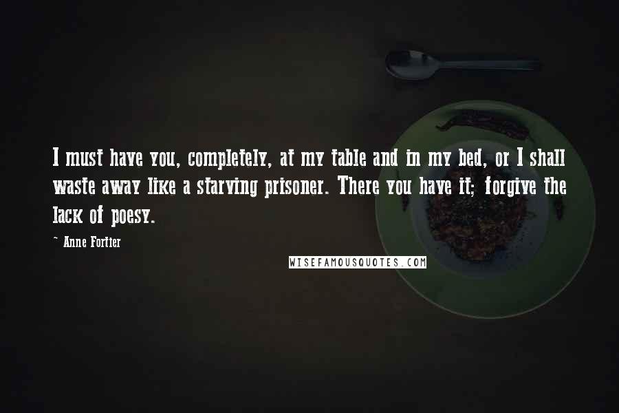 Anne Fortier Quotes: I must have you, completely, at my table and in my bed, or I shall waste away like a starving prisoner. There you have it; forgive the lack of poesy.