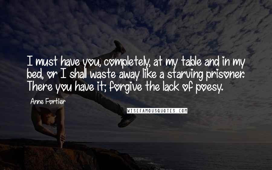Anne Fortier Quotes: I must have you, completely, at my table and in my bed, or I shall waste away like a starving prisoner. There you have it; forgive the lack of poesy.