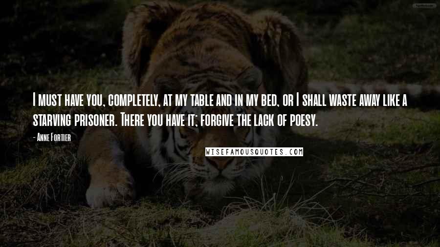 Anne Fortier Quotes: I must have you, completely, at my table and in my bed, or I shall waste away like a starving prisoner. There you have it; forgive the lack of poesy.