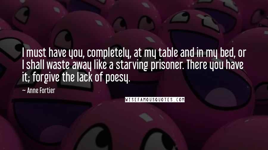 Anne Fortier Quotes: I must have you, completely, at my table and in my bed, or I shall waste away like a starving prisoner. There you have it; forgive the lack of poesy.