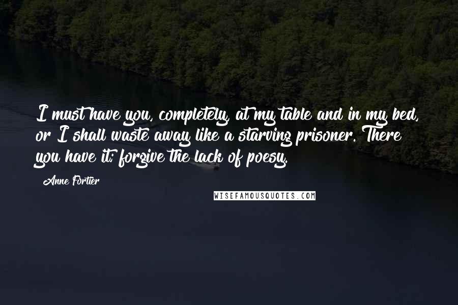 Anne Fortier Quotes: I must have you, completely, at my table and in my bed, or I shall waste away like a starving prisoner. There you have it; forgive the lack of poesy.