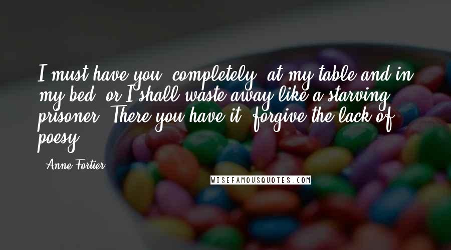 Anne Fortier Quotes: I must have you, completely, at my table and in my bed, or I shall waste away like a starving prisoner. There you have it; forgive the lack of poesy.