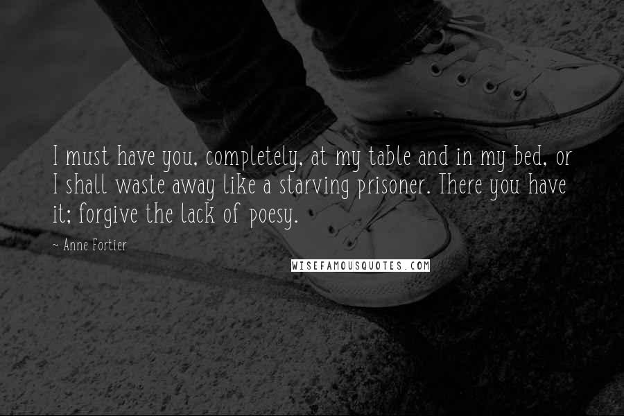 Anne Fortier Quotes: I must have you, completely, at my table and in my bed, or I shall waste away like a starving prisoner. There you have it; forgive the lack of poesy.