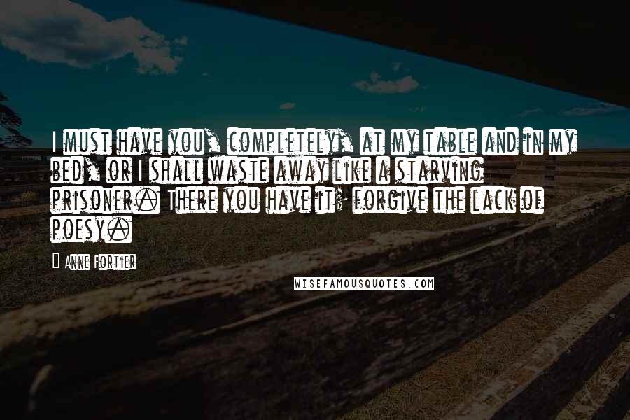 Anne Fortier Quotes: I must have you, completely, at my table and in my bed, or I shall waste away like a starving prisoner. There you have it; forgive the lack of poesy.