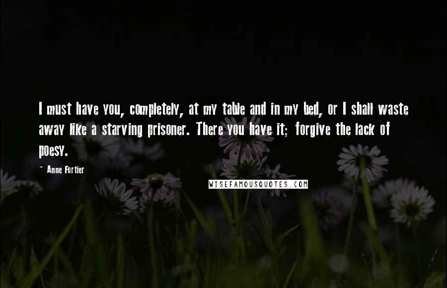 Anne Fortier Quotes: I must have you, completely, at my table and in my bed, or I shall waste away like a starving prisoner. There you have it; forgive the lack of poesy.