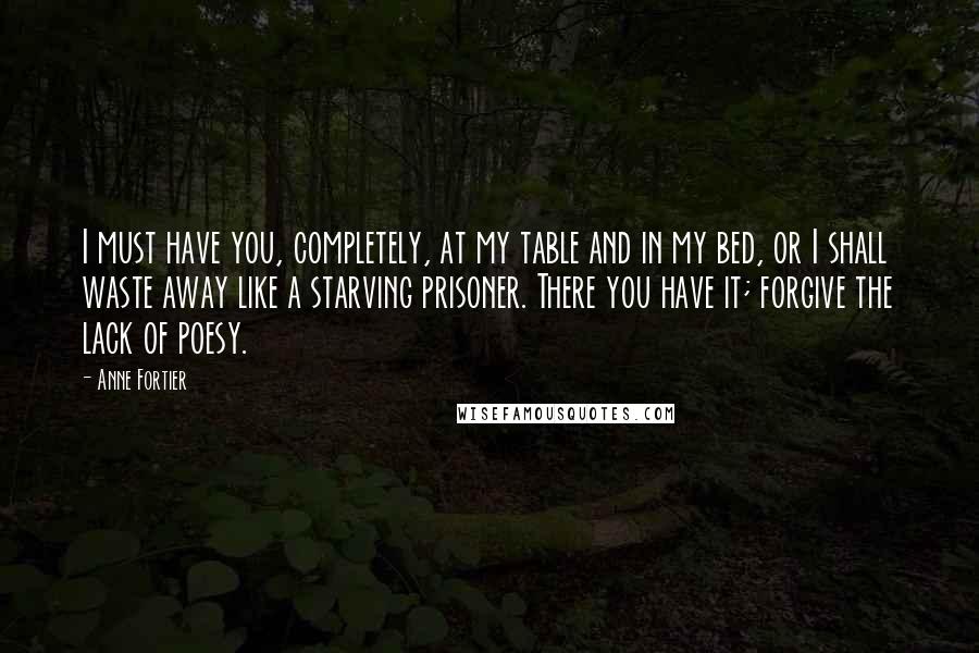 Anne Fortier Quotes: I must have you, completely, at my table and in my bed, or I shall waste away like a starving prisoner. There you have it; forgive the lack of poesy.