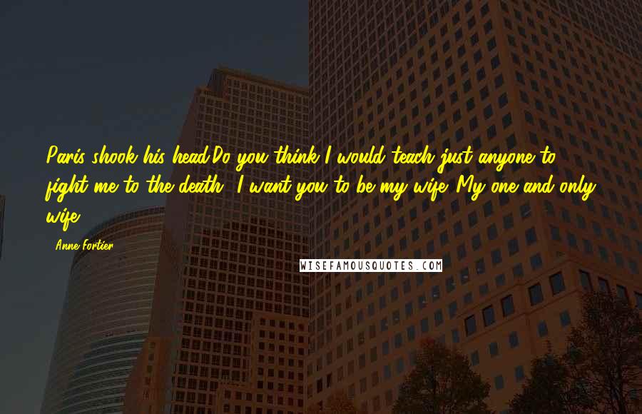 Anne Fortier Quotes: Paris shook his head.Do you think I would teach just anyone to fight me to the death? I want you to be my wife. My one and only wife.