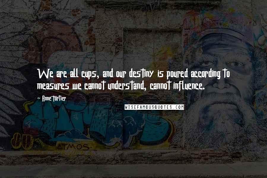 Anne Fortier Quotes: We are all cups, and our destiny is poured according to measures we cannot understand, cannot influence.